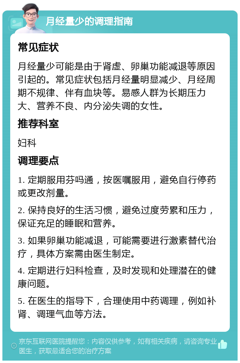 月经量少的调理指南 常见症状 月经量少可能是由于肾虚、卵巢功能减退等原因引起的。常见症状包括月经量明显减少、月经周期不规律、伴有血块等。易感人群为长期压力大、营养不良、内分泌失调的女性。 推荐科室 妇科 调理要点 1. 定期服用芬吗通，按医嘱服用，避免自行停药或更改剂量。 2. 保持良好的生活习惯，避免过度劳累和压力，保证充足的睡眠和营养。 3. 如果卵巢功能减退，可能需要进行激素替代治疗，具体方案需由医生制定。 4. 定期进行妇科检查，及时发现和处理潜在的健康问题。 5. 在医生的指导下，合理使用中药调理，例如补肾、调理气血等方法。