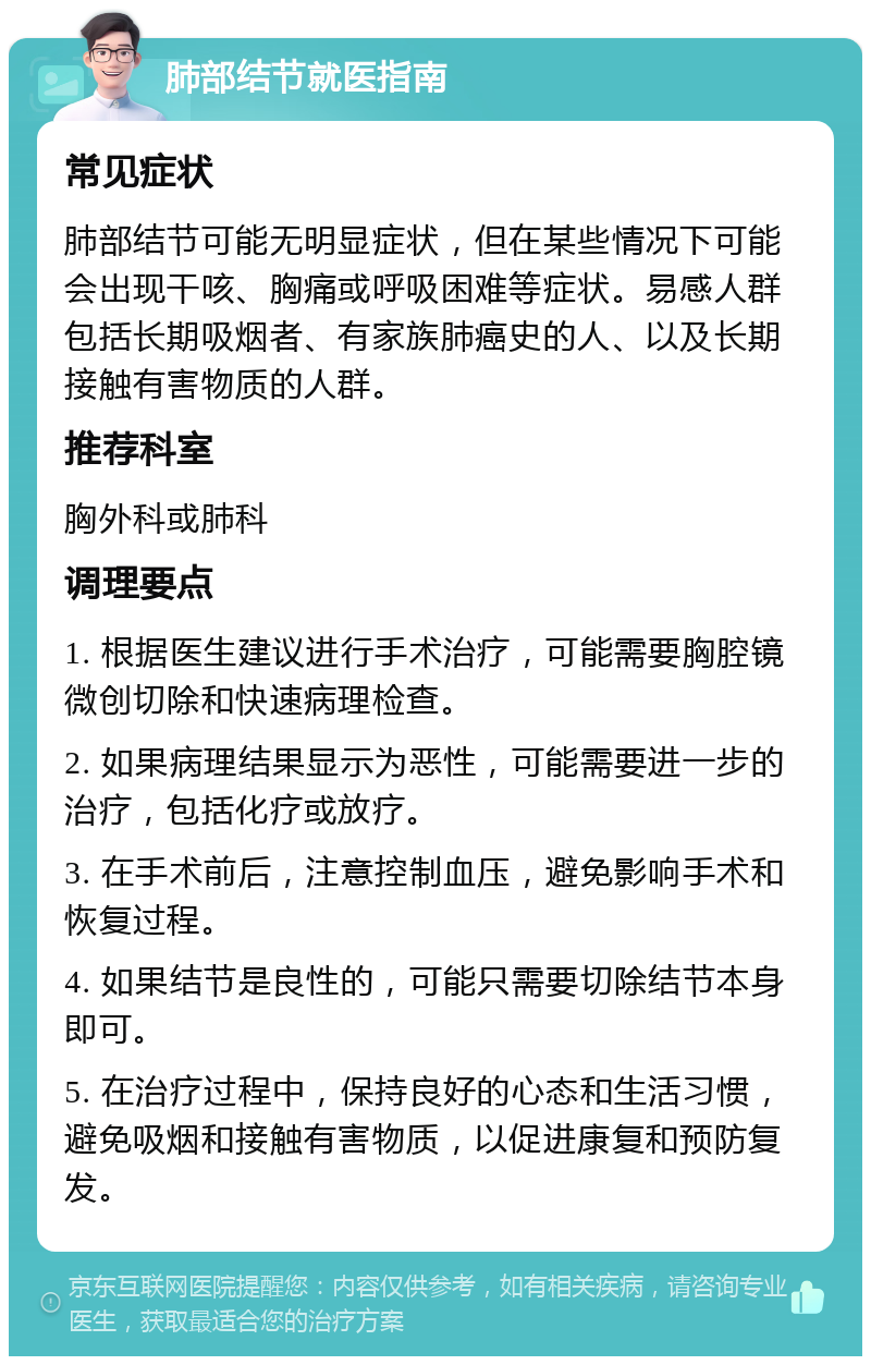 肺部结节就医指南 常见症状 肺部结节可能无明显症状，但在某些情况下可能会出现干咳、胸痛或呼吸困难等症状。易感人群包括长期吸烟者、有家族肺癌史的人、以及长期接触有害物质的人群。 推荐科室 胸外科或肺科 调理要点 1. 根据医生建议进行手术治疗，可能需要胸腔镜微创切除和快速病理检查。 2. 如果病理结果显示为恶性，可能需要进一步的治疗，包括化疗或放疗。 3. 在手术前后，注意控制血压，避免影响手术和恢复过程。 4. 如果结节是良性的，可能只需要切除结节本身即可。 5. 在治疗过程中，保持良好的心态和生活习惯，避免吸烟和接触有害物质，以促进康复和预防复发。