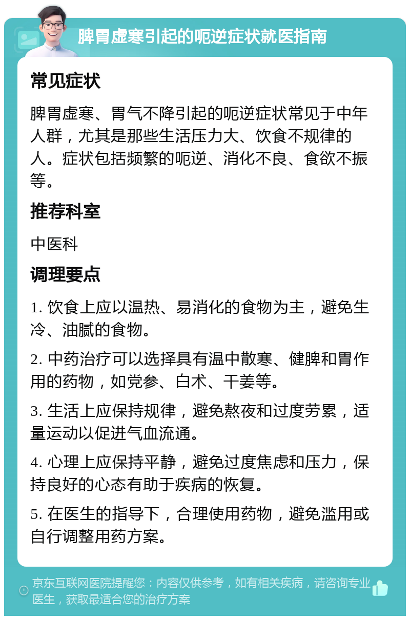 脾胃虚寒引起的呃逆症状就医指南 常见症状 脾胃虚寒、胃气不降引起的呃逆症状常见于中年人群，尤其是那些生活压力大、饮食不规律的人。症状包括频繁的呃逆、消化不良、食欲不振等。 推荐科室 中医科 调理要点 1. 饮食上应以温热、易消化的食物为主，避免生冷、油腻的食物。 2. 中药治疗可以选择具有温中散寒、健脾和胃作用的药物，如党参、白术、干姜等。 3. 生活上应保持规律，避免熬夜和过度劳累，适量运动以促进气血流通。 4. 心理上应保持平静，避免过度焦虑和压力，保持良好的心态有助于疾病的恢复。 5. 在医生的指导下，合理使用药物，避免滥用或自行调整用药方案。