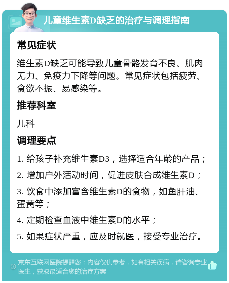 儿童维生素D缺乏的治疗与调理指南 常见症状 维生素D缺乏可能导致儿童骨骼发育不良、肌肉无力、免疫力下降等问题。常见症状包括疲劳、食欲不振、易感染等。 推荐科室 儿科 调理要点 1. 给孩子补充维生素D3，选择适合年龄的产品； 2. 增加户外活动时间，促进皮肤合成维生素D； 3. 饮食中添加富含维生素D的食物，如鱼肝油、蛋黄等； 4. 定期检查血液中维生素D的水平； 5. 如果症状严重，应及时就医，接受专业治疗。