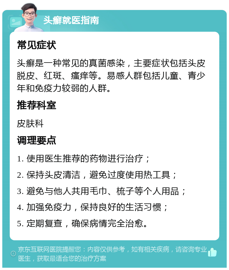 头癣就医指南 常见症状 头癣是一种常见的真菌感染，主要症状包括头皮脱皮、红斑、瘙痒等。易感人群包括儿童、青少年和免疫力较弱的人群。 推荐科室 皮肤科 调理要点 1. 使用医生推荐的药物进行治疗； 2. 保持头皮清洁，避免过度使用热工具； 3. 避免与他人共用毛巾、梳子等个人用品； 4. 加强免疫力，保持良好的生活习惯； 5. 定期复查，确保病情完全治愈。