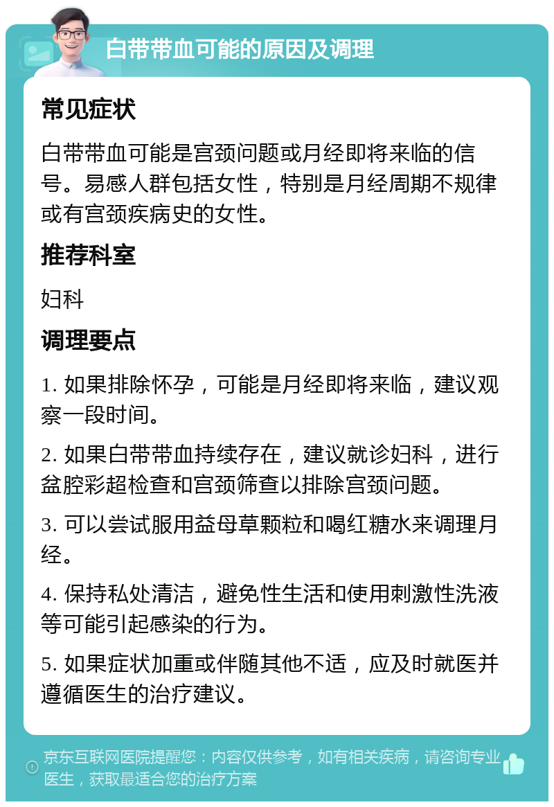 白带带血可能的原因及调理 常见症状 白带带血可能是宫颈问题或月经即将来临的信号。易感人群包括女性，特别是月经周期不规律或有宫颈疾病史的女性。 推荐科室 妇科 调理要点 1. 如果排除怀孕，可能是月经即将来临，建议观察一段时间。 2. 如果白带带血持续存在，建议就诊妇科，进行盆腔彩超检查和宫颈筛查以排除宫颈问题。 3. 可以尝试服用益母草颗粒和喝红糖水来调理月经。 4. 保持私处清洁，避免性生活和使用刺激性洗液等可能引起感染的行为。 5. 如果症状加重或伴随其他不适，应及时就医并遵循医生的治疗建议。