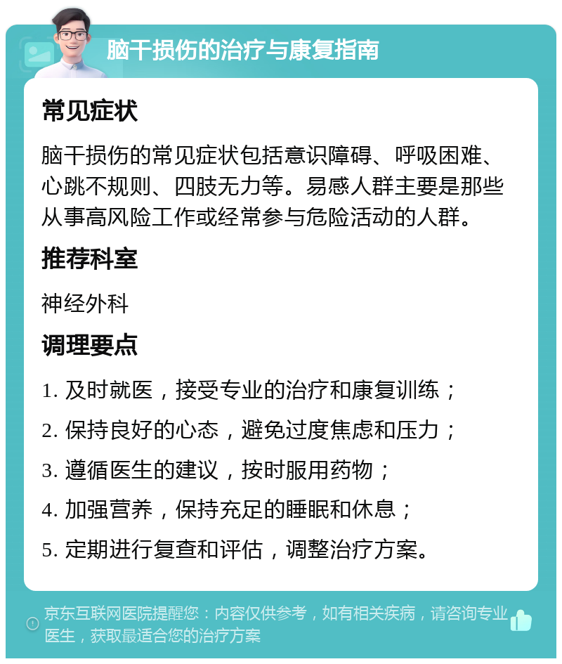 脑干损伤的治疗与康复指南 常见症状 脑干损伤的常见症状包括意识障碍、呼吸困难、心跳不规则、四肢无力等。易感人群主要是那些从事高风险工作或经常参与危险活动的人群。 推荐科室 神经外科 调理要点 1. 及时就医，接受专业的治疗和康复训练； 2. 保持良好的心态，避免过度焦虑和压力； 3. 遵循医生的建议，按时服用药物； 4. 加强营养，保持充足的睡眠和休息； 5. 定期进行复查和评估，调整治疗方案。