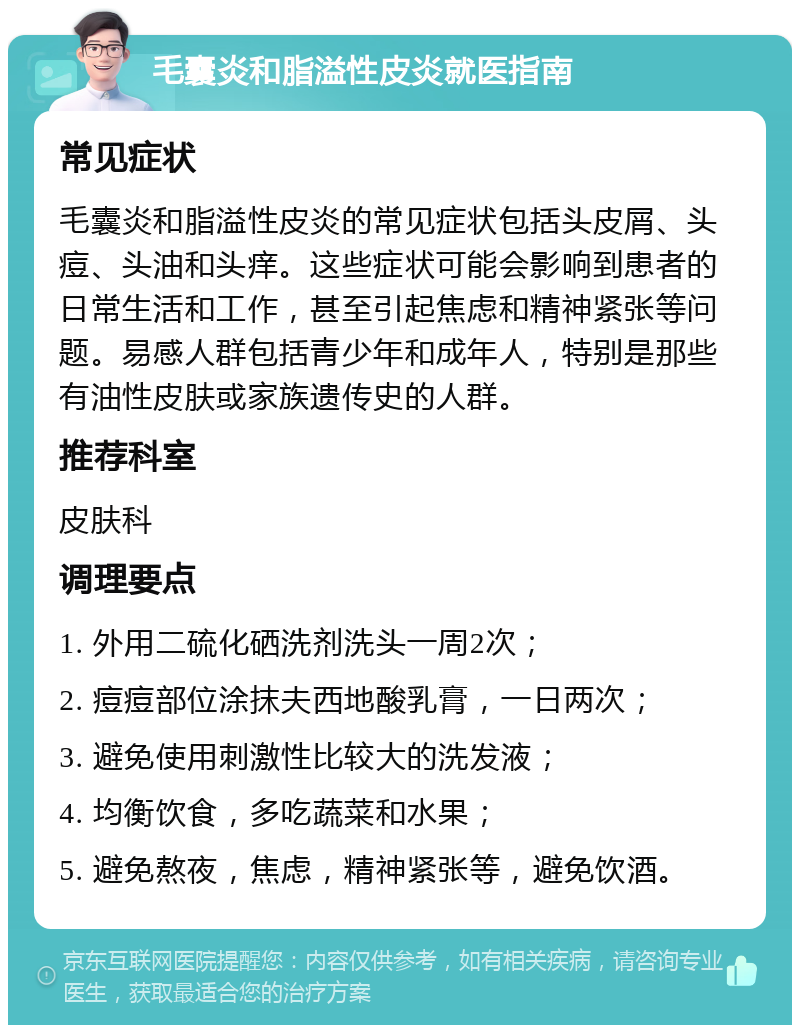 毛囊炎和脂溢性皮炎就医指南 常见症状 毛囊炎和脂溢性皮炎的常见症状包括头皮屑、头痘、头油和头痒。这些症状可能会影响到患者的日常生活和工作，甚至引起焦虑和精神紧张等问题。易感人群包括青少年和成年人，特别是那些有油性皮肤或家族遗传史的人群。 推荐科室 皮肤科 调理要点 1. 外用二硫化硒洗剂洗头一周2次； 2. 痘痘部位涂抹夫西地酸乳膏，一日两次； 3. 避免使用刺激性比较大的洗发液； 4. 均衡饮食，多吃蔬菜和水果； 5. 避免熬夜，焦虑，精神紧张等，避免饮酒。