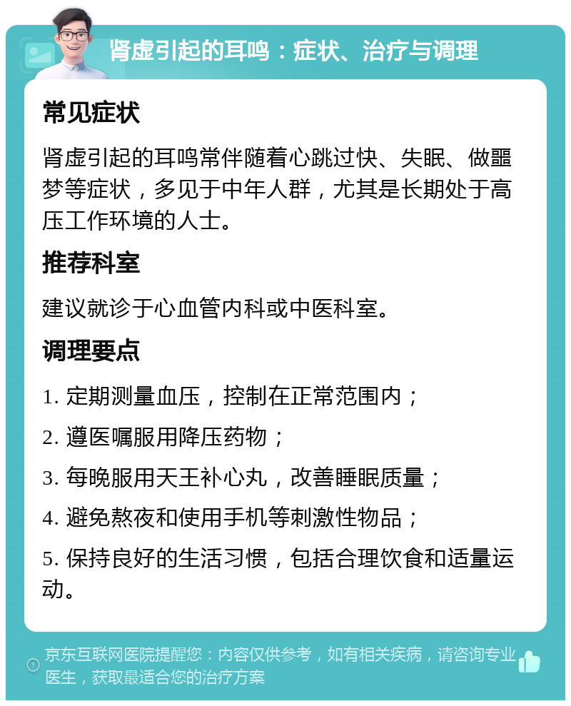 肾虚引起的耳鸣：症状、治疗与调理 常见症状 肾虚引起的耳鸣常伴随着心跳过快、失眠、做噩梦等症状，多见于中年人群，尤其是长期处于高压工作环境的人士。 推荐科室 建议就诊于心血管内科或中医科室。 调理要点 1. 定期测量血压，控制在正常范围内； 2. 遵医嘱服用降压药物； 3. 每晚服用天王补心丸，改善睡眠质量； 4. 避免熬夜和使用手机等刺激性物品； 5. 保持良好的生活习惯，包括合理饮食和适量运动。