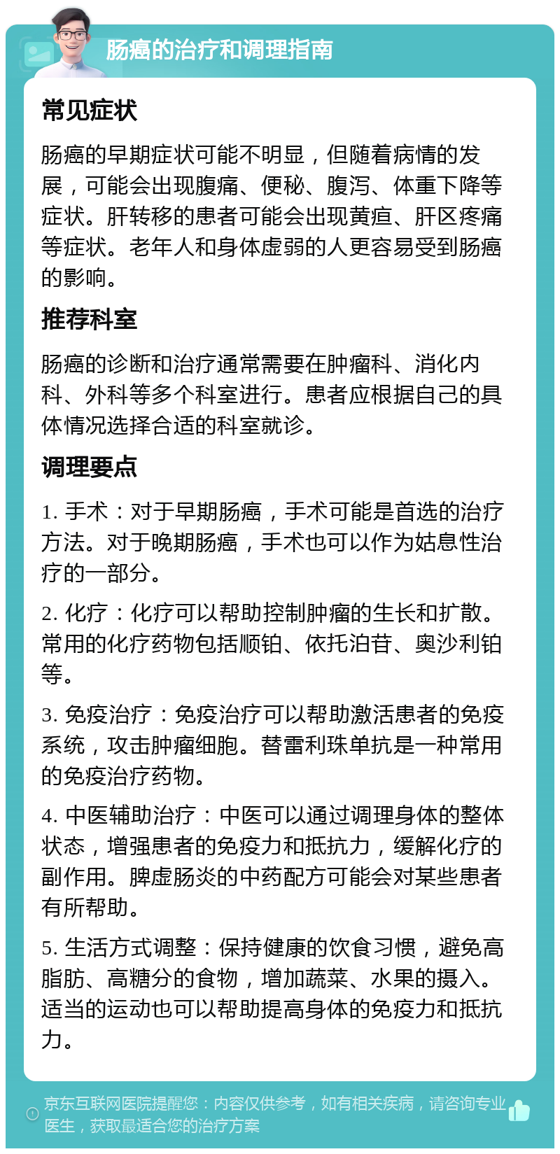 肠癌的治疗和调理指南 常见症状 肠癌的早期症状可能不明显，但随着病情的发展，可能会出现腹痛、便秘、腹泻、体重下降等症状。肝转移的患者可能会出现黄疸、肝区疼痛等症状。老年人和身体虚弱的人更容易受到肠癌的影响。 推荐科室 肠癌的诊断和治疗通常需要在肿瘤科、消化内科、外科等多个科室进行。患者应根据自己的具体情况选择合适的科室就诊。 调理要点 1. 手术：对于早期肠癌，手术可能是首选的治疗方法。对于晚期肠癌，手术也可以作为姑息性治疗的一部分。 2. 化疗：化疗可以帮助控制肿瘤的生长和扩散。常用的化疗药物包括顺铂、依托泊苷、奥沙利铂等。 3. 免疫治疗：免疫治疗可以帮助激活患者的免疫系统，攻击肿瘤细胞。替雷利珠单抗是一种常用的免疫治疗药物。 4. 中医辅助治疗：中医可以通过调理身体的整体状态，增强患者的免疫力和抵抗力，缓解化疗的副作用。脾虚肠炎的中药配方可能会对某些患者有所帮助。 5. 生活方式调整：保持健康的饮食习惯，避免高脂肪、高糖分的食物，增加蔬菜、水果的摄入。适当的运动也可以帮助提高身体的免疫力和抵抗力。