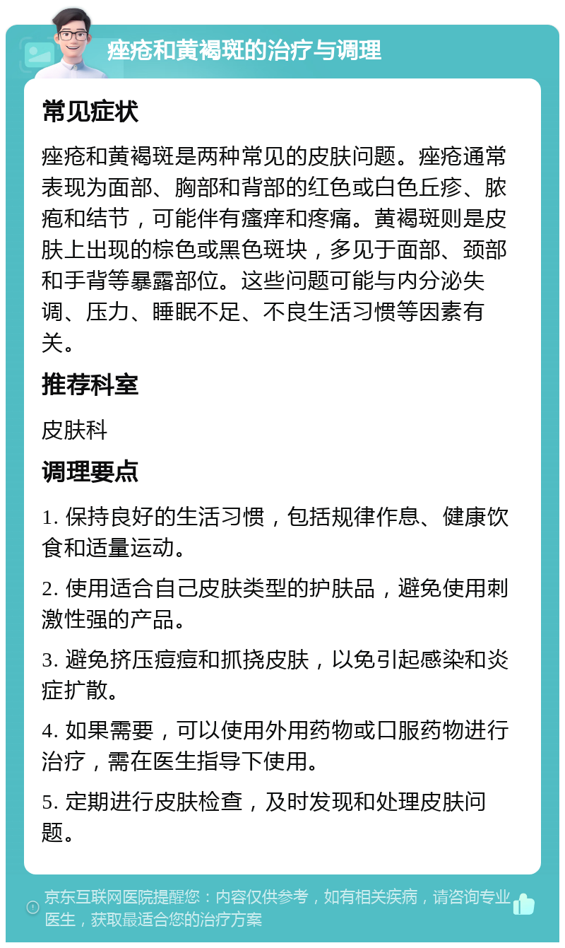 痤疮和黄褐斑的治疗与调理 常见症状 痤疮和黄褐斑是两种常见的皮肤问题。痤疮通常表现为面部、胸部和背部的红色或白色丘疹、脓疱和结节，可能伴有瘙痒和疼痛。黄褐斑则是皮肤上出现的棕色或黑色斑块，多见于面部、颈部和手背等暴露部位。这些问题可能与内分泌失调、压力、睡眠不足、不良生活习惯等因素有关。 推荐科室 皮肤科 调理要点 1. 保持良好的生活习惯，包括规律作息、健康饮食和适量运动。 2. 使用适合自己皮肤类型的护肤品，避免使用刺激性强的产品。 3. 避免挤压痘痘和抓挠皮肤，以免引起感染和炎症扩散。 4. 如果需要，可以使用外用药物或口服药物进行治疗，需在医生指导下使用。 5. 定期进行皮肤检查，及时发现和处理皮肤问题。