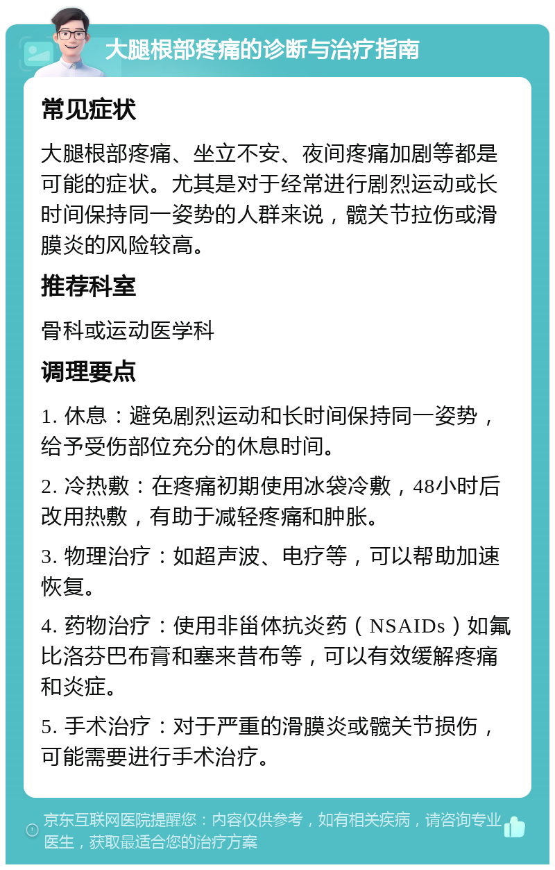 大腿根部疼痛的诊断与治疗指南 常见症状 大腿根部疼痛、坐立不安、夜间疼痛加剧等都是可能的症状。尤其是对于经常进行剧烈运动或长时间保持同一姿势的人群来说，髋关节拉伤或滑膜炎的风险较高。 推荐科室 骨科或运动医学科 调理要点 1. 休息：避免剧烈运动和长时间保持同一姿势，给予受伤部位充分的休息时间。 2. 冷热敷：在疼痛初期使用冰袋冷敷，48小时后改用热敷，有助于减轻疼痛和肿胀。 3. 物理治疗：如超声波、电疗等，可以帮助加速恢复。 4. 药物治疗：使用非甾体抗炎药（NSAIDs）如氟比洛芬巴布膏和塞来昔布等，可以有效缓解疼痛和炎症。 5. 手术治疗：对于严重的滑膜炎或髋关节损伤，可能需要进行手术治疗。