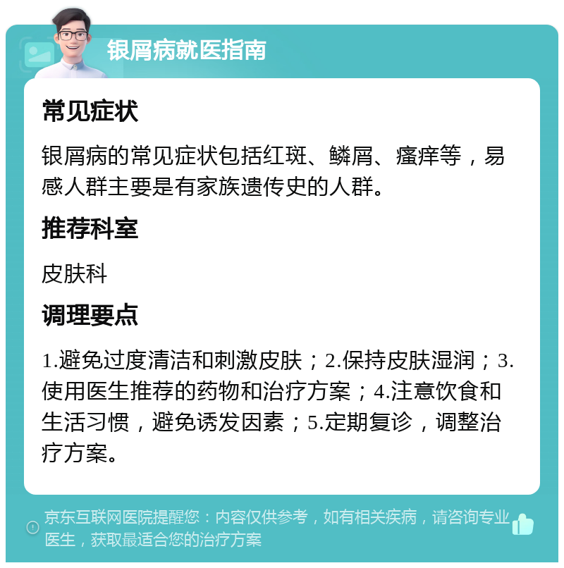 银屑病就医指南 常见症状 银屑病的常见症状包括红斑、鳞屑、瘙痒等，易感人群主要是有家族遗传史的人群。 推荐科室 皮肤科 调理要点 1.避免过度清洁和刺激皮肤；2.保持皮肤湿润；3.使用医生推荐的药物和治疗方案；4.注意饮食和生活习惯，避免诱发因素；5.定期复诊，调整治疗方案。