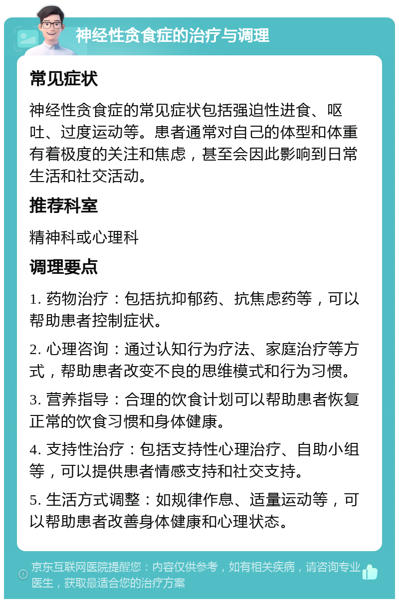 神经性贪食症的治疗与调理 常见症状 神经性贪食症的常见症状包括强迫性进食、呕吐、过度运动等。患者通常对自己的体型和体重有着极度的关注和焦虑，甚至会因此影响到日常生活和社交活动。 推荐科室 精神科或心理科 调理要点 1. 药物治疗：包括抗抑郁药、抗焦虑药等，可以帮助患者控制症状。 2. 心理咨询：通过认知行为疗法、家庭治疗等方式，帮助患者改变不良的思维模式和行为习惯。 3. 营养指导：合理的饮食计划可以帮助患者恢复正常的饮食习惯和身体健康。 4. 支持性治疗：包括支持性心理治疗、自助小组等，可以提供患者情感支持和社交支持。 5. 生活方式调整：如规律作息、适量运动等，可以帮助患者改善身体健康和心理状态。