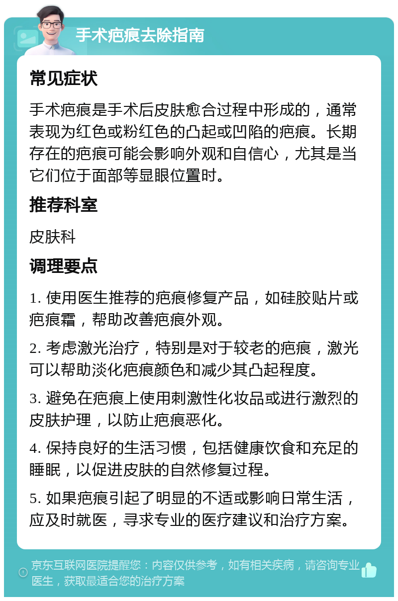 手术疤痕去除指南 常见症状 手术疤痕是手术后皮肤愈合过程中形成的，通常表现为红色或粉红色的凸起或凹陷的疤痕。长期存在的疤痕可能会影响外观和自信心，尤其是当它们位于面部等显眼位置时。 推荐科室 皮肤科 调理要点 1. 使用医生推荐的疤痕修复产品，如硅胶贴片或疤痕霜，帮助改善疤痕外观。 2. 考虑激光治疗，特别是对于较老的疤痕，激光可以帮助淡化疤痕颜色和减少其凸起程度。 3. 避免在疤痕上使用刺激性化妆品或进行激烈的皮肤护理，以防止疤痕恶化。 4. 保持良好的生活习惯，包括健康饮食和充足的睡眠，以促进皮肤的自然修复过程。 5. 如果疤痕引起了明显的不适或影响日常生活，应及时就医，寻求专业的医疗建议和治疗方案。