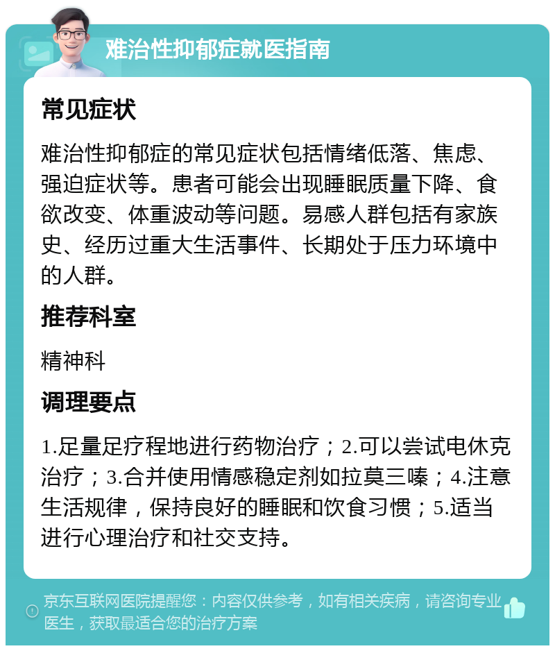 难治性抑郁症就医指南 常见症状 难治性抑郁症的常见症状包括情绪低落、焦虑、强迫症状等。患者可能会出现睡眠质量下降、食欲改变、体重波动等问题。易感人群包括有家族史、经历过重大生活事件、长期处于压力环境中的人群。 推荐科室 精神科 调理要点 1.足量足疗程地进行药物治疗；2.可以尝试电休克治疗；3.合并使用情感稳定剂如拉莫三嗪；4.注意生活规律，保持良好的睡眠和饮食习惯；5.适当进行心理治疗和社交支持。