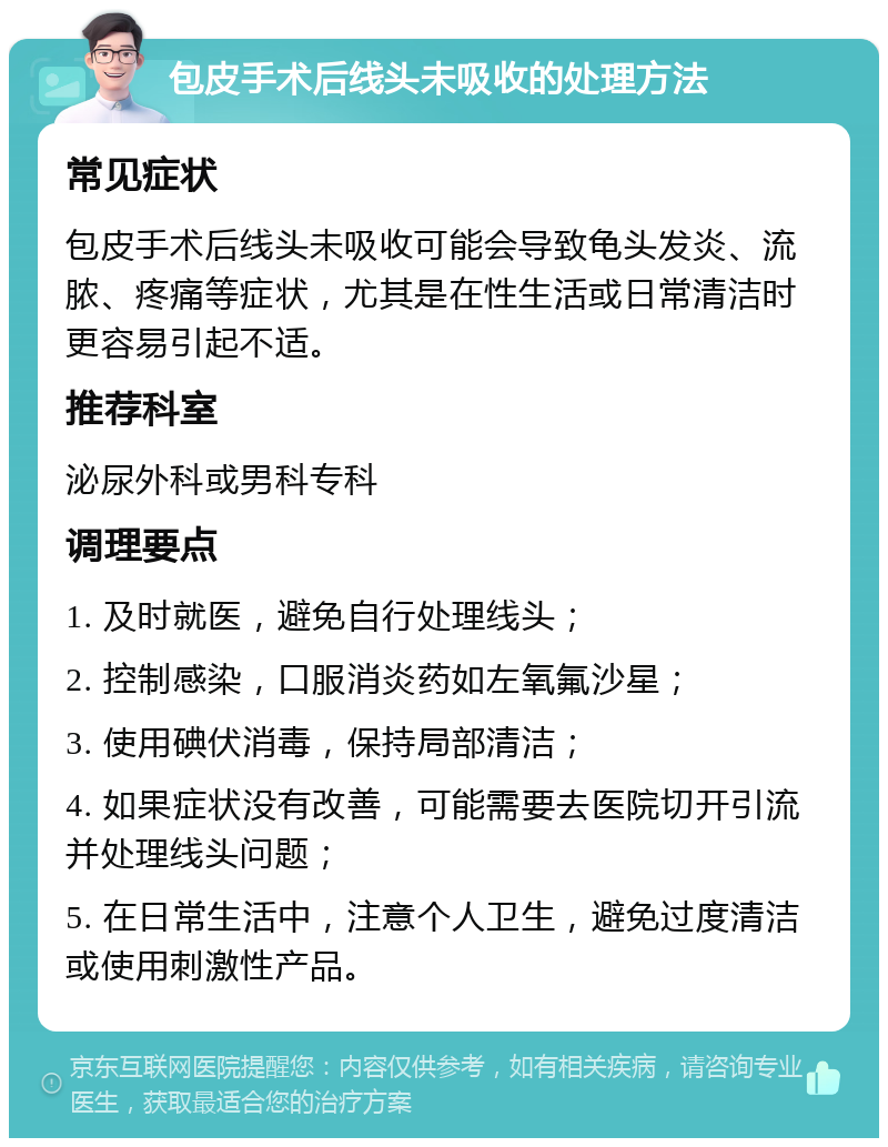 包皮手术后线头未吸收的处理方法 常见症状 包皮手术后线头未吸收可能会导致龟头发炎、流脓、疼痛等症状，尤其是在性生活或日常清洁时更容易引起不适。 推荐科室 泌尿外科或男科专科 调理要点 1. 及时就医，避免自行处理线头； 2. 控制感染，口服消炎药如左氧氟沙星； 3. 使用碘伏消毒，保持局部清洁； 4. 如果症状没有改善，可能需要去医院切开引流并处理线头问题； 5. 在日常生活中，注意个人卫生，避免过度清洁或使用刺激性产品。