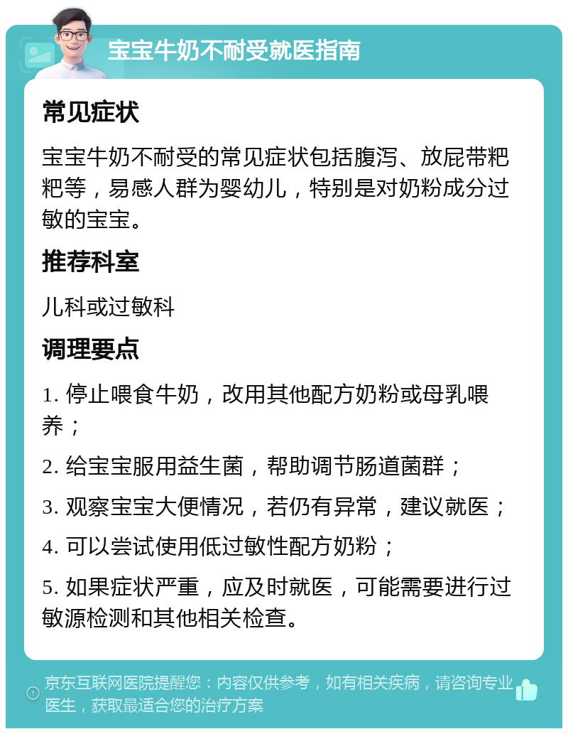 宝宝牛奶不耐受就医指南 常见症状 宝宝牛奶不耐受的常见症状包括腹泻、放屁带粑粑等，易感人群为婴幼儿，特别是对奶粉成分过敏的宝宝。 推荐科室 儿科或过敏科 调理要点 1. 停止喂食牛奶，改用其他配方奶粉或母乳喂养； 2. 给宝宝服用益生菌，帮助调节肠道菌群； 3. 观察宝宝大便情况，若仍有异常，建议就医； 4. 可以尝试使用低过敏性配方奶粉； 5. 如果症状严重，应及时就医，可能需要进行过敏源检测和其他相关检查。