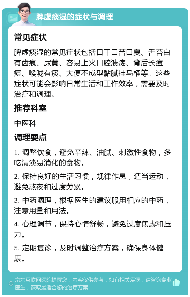 脾虚痰湿的症状与调理 常见症状 脾虚痰湿的常见症状包括口干口苦口臭、舌苔白有齿痕、尿黄、容易上火口腔溃疡、背后长痘痘、喉咙有痰、大便不成型黏腻挂马桶等。这些症状可能会影响日常生活和工作效率，需要及时治疗和调理。 推荐科室 中医科 调理要点 1. 调整饮食，避免辛辣、油腻、刺激性食物，多吃清淡易消化的食物。 2. 保持良好的生活习惯，规律作息，适当运动，避免熬夜和过度劳累。 3. 中药调理，根据医生的建议服用相应的中药，注意用量和用法。 4. 心理调节，保持心情舒畅，避免过度焦虑和压力。 5. 定期复诊，及时调整治疗方案，确保身体健康。