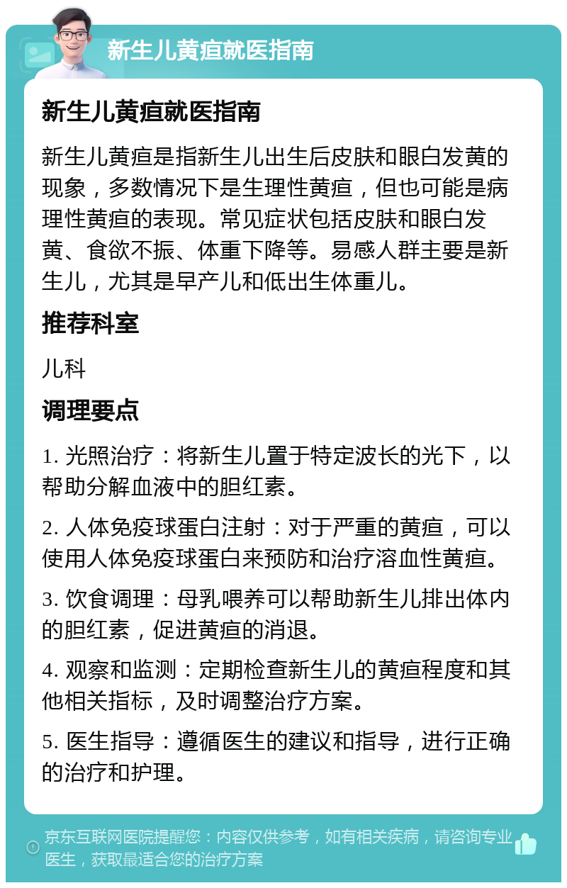 新生儿黄疸就医指南 新生儿黄疸就医指南 新生儿黄疸是指新生儿出生后皮肤和眼白发黄的现象，多数情况下是生理性黄疸，但也可能是病理性黄疸的表现。常见症状包括皮肤和眼白发黄、食欲不振、体重下降等。易感人群主要是新生儿，尤其是早产儿和低出生体重儿。 推荐科室 儿科 调理要点 1. 光照治疗：将新生儿置于特定波长的光下，以帮助分解血液中的胆红素。 2. 人体免疫球蛋白注射：对于严重的黄疸，可以使用人体免疫球蛋白来预防和治疗溶血性黄疸。 3. 饮食调理：母乳喂养可以帮助新生儿排出体内的胆红素，促进黄疸的消退。 4. 观察和监测：定期检查新生儿的黄疸程度和其他相关指标，及时调整治疗方案。 5. 医生指导：遵循医生的建议和指导，进行正确的治疗和护理。