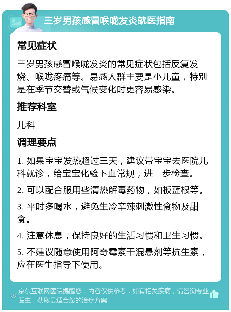 三岁男孩感冒喉咙发炎就医指南 常见症状 三岁男孩感冒喉咙发炎的常见症状包括反复发烧、喉咙疼痛等。易感人群主要是小儿童，特别是在季节交替或气候变化时更容易感染。 推荐科室 儿科 调理要点 1. 如果宝宝发热超过三天，建议带宝宝去医院儿科就诊，给宝宝化验下血常规，进一步检查。 2. 可以配合服用些清热解毒药物，如板蓝根等。 3. 平时多喝水，避免生冷辛辣刺激性食物及甜食。 4. 注意休息，保持良好的生活习惯和卫生习惯。 5. 不建议随意使用阿奇霉素干混悬剂等抗生素，应在医生指导下使用。