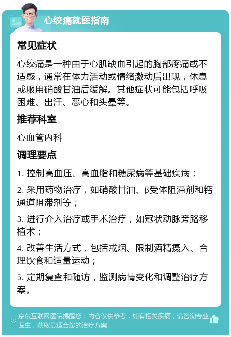 心绞痛就医指南 常见症状 心绞痛是一种由于心肌缺血引起的胸部疼痛或不适感，通常在体力活动或情绪激动后出现，休息或服用硝酸甘油后缓解。其他症状可能包括呼吸困难、出汗、恶心和头晕等。 推荐科室 心血管内科 调理要点 1. 控制高血压、高血脂和糖尿病等基础疾病； 2. 采用药物治疗，如硝酸甘油、β受体阻滞剂和钙通道阻滞剂等； 3. 进行介入治疗或手术治疗，如冠状动脉旁路移植术； 4. 改善生活方式，包括戒烟、限制酒精摄入、合理饮食和适量运动； 5. 定期复查和随访，监测病情变化和调整治疗方案。