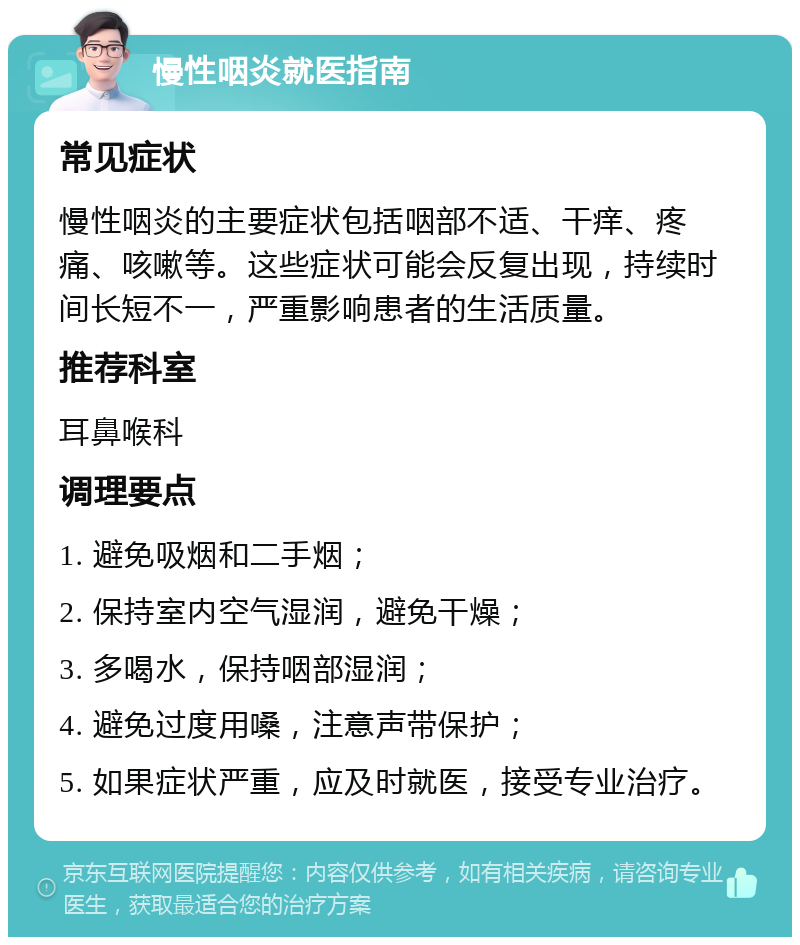 慢性咽炎就医指南 常见症状 慢性咽炎的主要症状包括咽部不适、干痒、疼痛、咳嗽等。这些症状可能会反复出现，持续时间长短不一，严重影响患者的生活质量。 推荐科室 耳鼻喉科 调理要点 1. 避免吸烟和二手烟； 2. 保持室内空气湿润，避免干燥； 3. 多喝水，保持咽部湿润； 4. 避免过度用嗓，注意声带保护； 5. 如果症状严重，应及时就医，接受专业治疗。