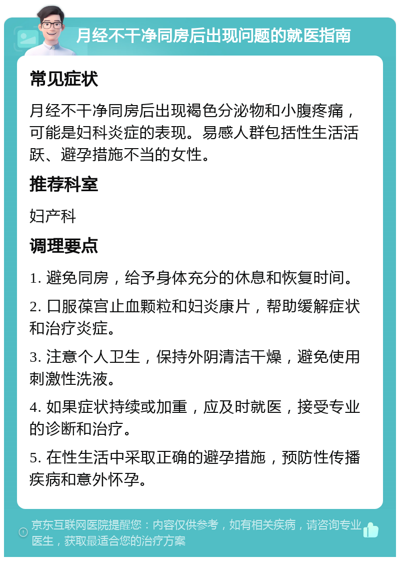 月经不干净同房后出现问题的就医指南 常见症状 月经不干净同房后出现褐色分泌物和小腹疼痛，可能是妇科炎症的表现。易感人群包括性生活活跃、避孕措施不当的女性。 推荐科室 妇产科 调理要点 1. 避免同房，给予身体充分的休息和恢复时间。 2. 口服葆宫止血颗粒和妇炎康片，帮助缓解症状和治疗炎症。 3. 注意个人卫生，保持外阴清洁干燥，避免使用刺激性洗液。 4. 如果症状持续或加重，应及时就医，接受专业的诊断和治疗。 5. 在性生活中采取正确的避孕措施，预防性传播疾病和意外怀孕。