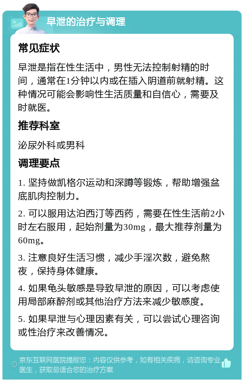 早泄的治疗与调理 常见症状 早泄是指在性生活中，男性无法控制射精的时间，通常在1分钟以内或在插入阴道前就射精。这种情况可能会影响性生活质量和自信心，需要及时就医。 推荐科室 泌尿外科或男科 调理要点 1. 坚持做凯格尔运动和深蹲等锻炼，帮助增强盆底肌肉控制力。 2. 可以服用达泊西汀等西药，需要在性生活前2小时左右服用，起始剂量为30mg，最大推荐剂量为60mg。 3. 注意良好生活习惯，减少手淫次数，避免熬夜，保持身体健康。 4. 如果龟头敏感是导致早泄的原因，可以考虑使用局部麻醉剂或其他治疗方法来减少敏感度。 5. 如果早泄与心理因素有关，可以尝试心理咨询或性治疗来改善情况。