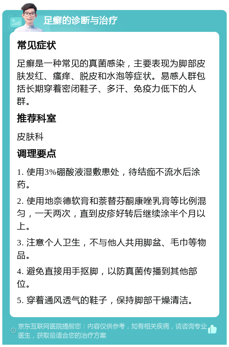 足癣的诊断与治疗 常见症状 足癣是一种常见的真菌感染，主要表现为脚部皮肤发红、瘙痒、脱皮和水泡等症状。易感人群包括长期穿着密闭鞋子、多汗、免疫力低下的人群。 推荐科室 皮肤科 调理要点 1. 使用3%硼酸液湿敷患处，待结痂不流水后涂药。 2. 使用地奈德软膏和萘替芬酮康唑乳膏等比例混匀，一天两次，直到皮疹好转后继续涂半个月以上。 3. 注意个人卫生，不与他人共用脚盆、毛巾等物品。 4. 避免直接用手抠脚，以防真菌传播到其他部位。 5. 穿着通风透气的鞋子，保持脚部干燥清洁。