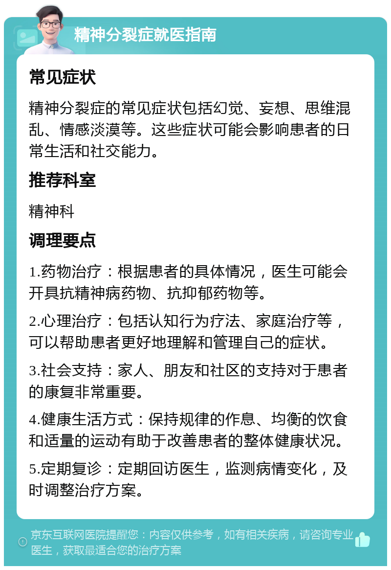 精神分裂症就医指南 常见症状 精神分裂症的常见症状包括幻觉、妄想、思维混乱、情感淡漠等。这些症状可能会影响患者的日常生活和社交能力。 推荐科室 精神科 调理要点 1.药物治疗：根据患者的具体情况，医生可能会开具抗精神病药物、抗抑郁药物等。 2.心理治疗：包括认知行为疗法、家庭治疗等，可以帮助患者更好地理解和管理自己的症状。 3.社会支持：家人、朋友和社区的支持对于患者的康复非常重要。 4.健康生活方式：保持规律的作息、均衡的饮食和适量的运动有助于改善患者的整体健康状况。 5.定期复诊：定期回访医生，监测病情变化，及时调整治疗方案。