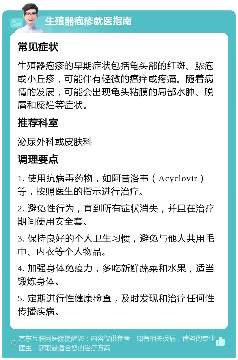 生殖器疱疹就医指南 常见症状 生殖器疱疹的早期症状包括龟头部的红斑、脓疱或小丘疹，可能伴有轻微的瘙痒或疼痛。随着病情的发展，可能会出现龟头粘膜的局部水肿、脱屑和糜烂等症状。 推荐科室 泌尿外科或皮肤科 调理要点 1. 使用抗病毒药物，如阿昔洛韦（Acyclovir）等，按照医生的指示进行治疗。 2. 避免性行为，直到所有症状消失，并且在治疗期间使用安全套。 3. 保持良好的个人卫生习惯，避免与他人共用毛巾、内衣等个人物品。 4. 加强身体免疫力，多吃新鲜蔬菜和水果，适当锻炼身体。 5. 定期进行性健康检查，及时发现和治疗任何性传播疾病。