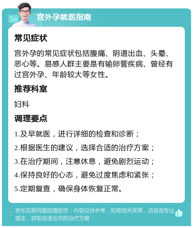 宫外孕就医指南 常见症状 宫外孕的常见症状包括腹痛、阴道出血、头晕、恶心等。易感人群主要是有输卵管疾病、曾经有过宫外孕、年龄较大等女性。 推荐科室 妇科 调理要点 1.及早就医，进行详细的检查和诊断； 2.根据医生的建议，选择合适的治疗方案； 3.在治疗期间，注意休息，避免剧烈运动； 4.保持良好的心态，避免过度焦虑和紧张； 5.定期复查，确保身体恢复正常。