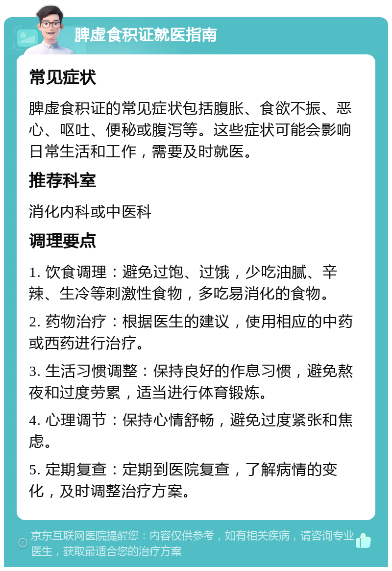 脾虚食积证就医指南 常见症状 脾虚食积证的常见症状包括腹胀、食欲不振、恶心、呕吐、便秘或腹泻等。这些症状可能会影响日常生活和工作，需要及时就医。 推荐科室 消化内科或中医科 调理要点 1. 饮食调理：避免过饱、过饿，少吃油腻、辛辣、生冷等刺激性食物，多吃易消化的食物。 2. 药物治疗：根据医生的建议，使用相应的中药或西药进行治疗。 3. 生活习惯调整：保持良好的作息习惯，避免熬夜和过度劳累，适当进行体育锻炼。 4. 心理调节：保持心情舒畅，避免过度紧张和焦虑。 5. 定期复查：定期到医院复查，了解病情的变化，及时调整治疗方案。