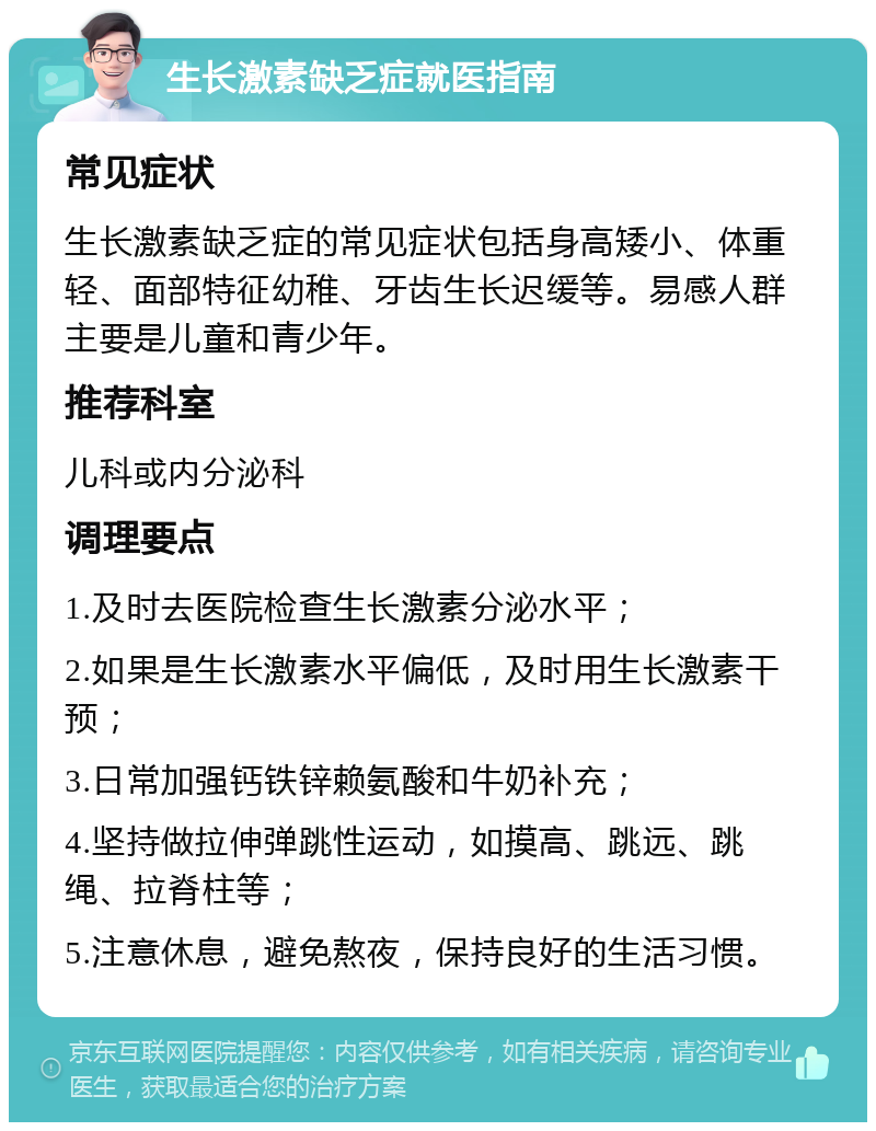 生长激素缺乏症就医指南 常见症状 生长激素缺乏症的常见症状包括身高矮小、体重轻、面部特征幼稚、牙齿生长迟缓等。易感人群主要是儿童和青少年。 推荐科室 儿科或内分泌科 调理要点 1.及时去医院检查生长激素分泌水平； 2.如果是生长激素水平偏低，及时用生长激素干预； 3.日常加强钙铁锌赖氨酸和牛奶补充； 4.坚持做拉伸弹跳性运动，如摸高、跳远、跳绳、拉脊柱等； 5.注意休息，避免熬夜，保持良好的生活习惯。