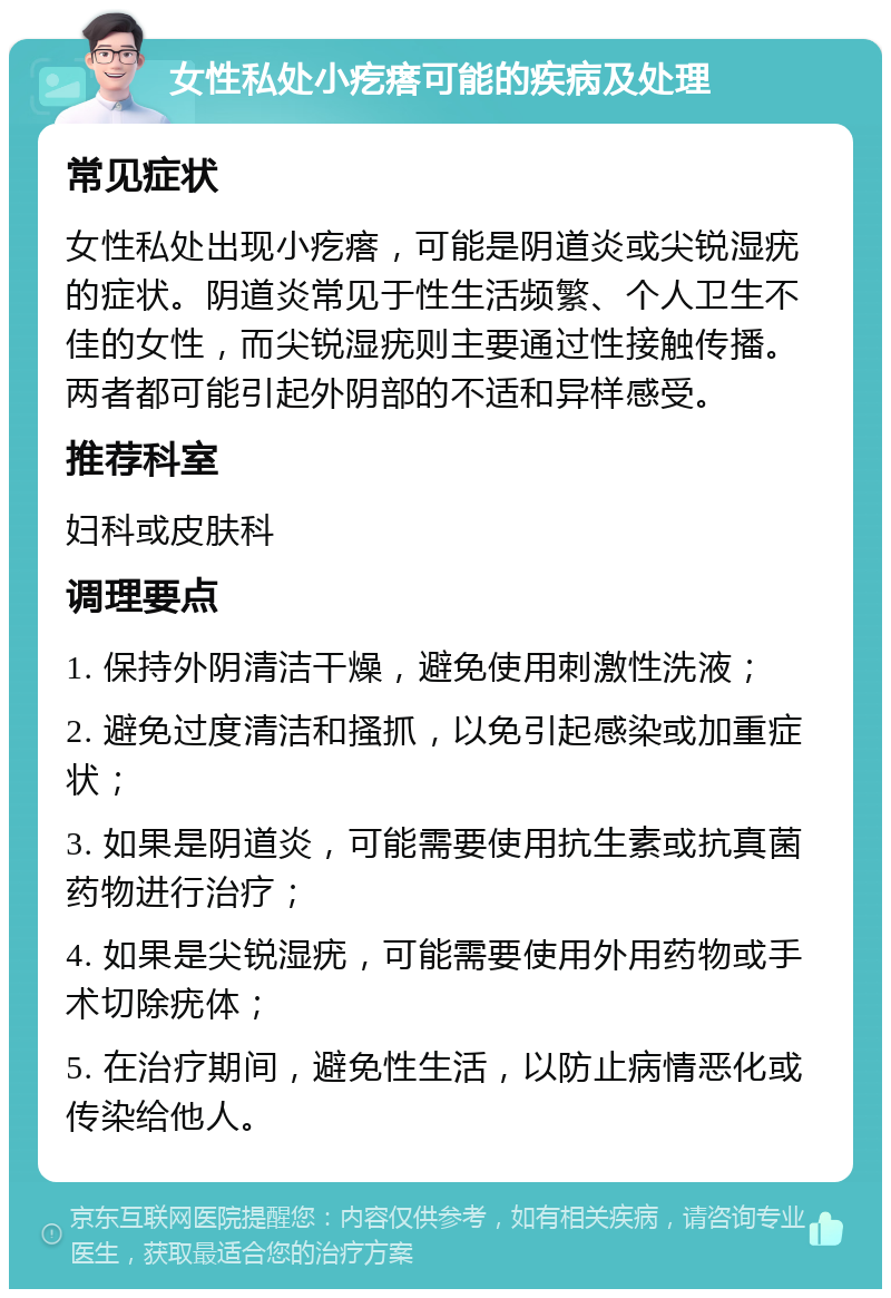 女性私处小疙瘩可能的疾病及处理 常见症状 女性私处出现小疙瘩，可能是阴道炎或尖锐湿疣的症状。阴道炎常见于性生活频繁、个人卫生不佳的女性，而尖锐湿疣则主要通过性接触传播。两者都可能引起外阴部的不适和异样感受。 推荐科室 妇科或皮肤科 调理要点 1. 保持外阴清洁干燥，避免使用刺激性洗液； 2. 避免过度清洁和搔抓，以免引起感染或加重症状； 3. 如果是阴道炎，可能需要使用抗生素或抗真菌药物进行治疗； 4. 如果是尖锐湿疣，可能需要使用外用药物或手术切除疣体； 5. 在治疗期间，避免性生活，以防止病情恶化或传染给他人。