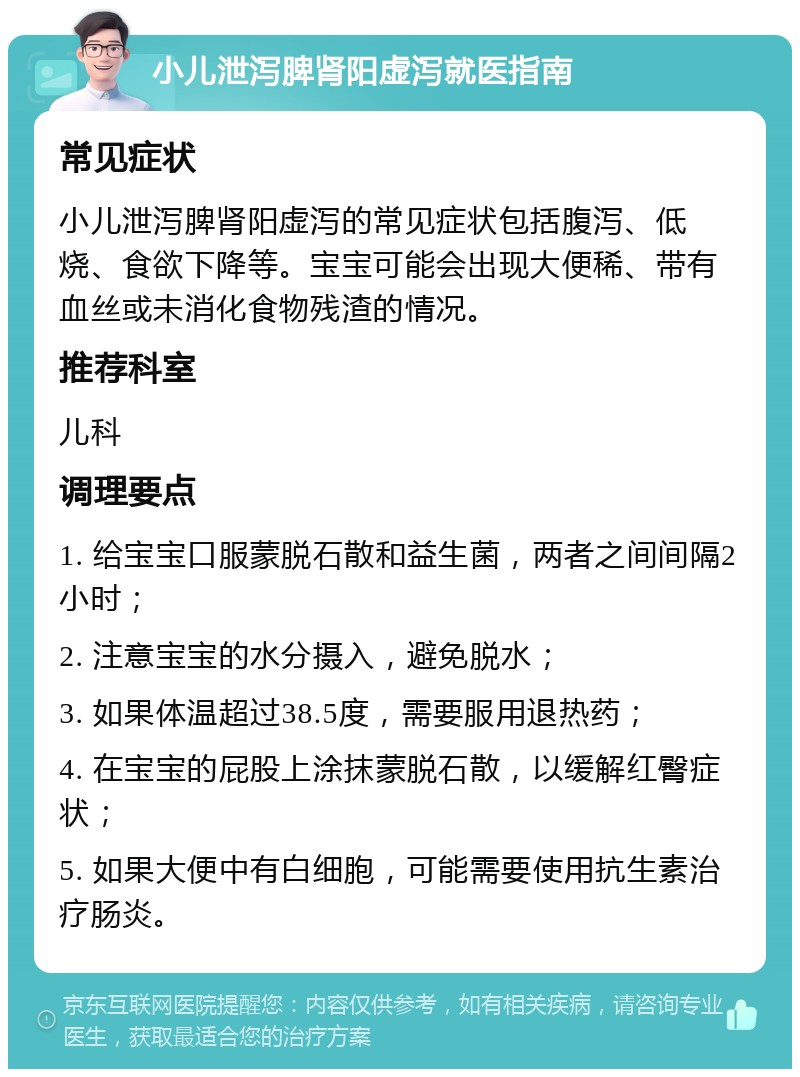 小儿泄泻脾肾阳虚泻就医指南 常见症状 小儿泄泻脾肾阳虚泻的常见症状包括腹泻、低烧、食欲下降等。宝宝可能会出现大便稀、带有血丝或未消化食物残渣的情况。 推荐科室 儿科 调理要点 1. 给宝宝口服蒙脱石散和益生菌，两者之间间隔2小时； 2. 注意宝宝的水分摄入，避免脱水； 3. 如果体温超过38.5度，需要服用退热药； 4. 在宝宝的屁股上涂抹蒙脱石散，以缓解红臀症状； 5. 如果大便中有白细胞，可能需要使用抗生素治疗肠炎。