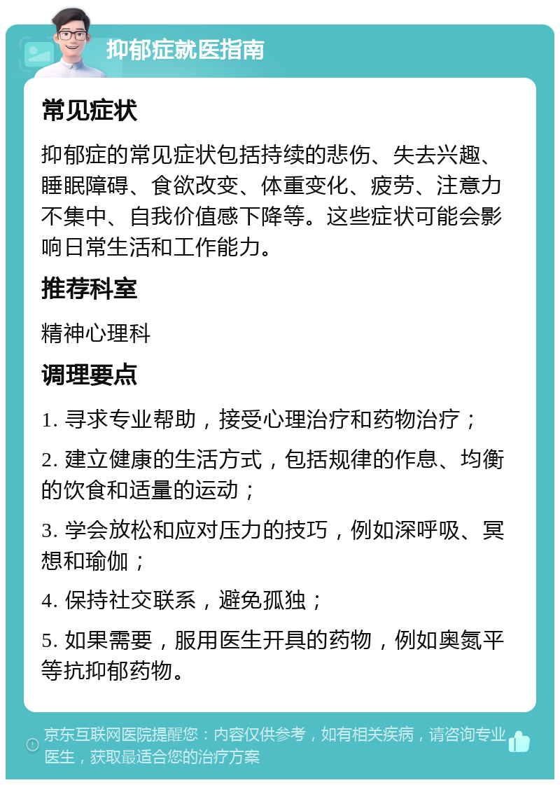 抑郁症就医指南 常见症状 抑郁症的常见症状包括持续的悲伤、失去兴趣、睡眠障碍、食欲改变、体重变化、疲劳、注意力不集中、自我价值感下降等。这些症状可能会影响日常生活和工作能力。 推荐科室 精神心理科 调理要点 1. 寻求专业帮助，接受心理治疗和药物治疗； 2. 建立健康的生活方式，包括规律的作息、均衡的饮食和适量的运动； 3. 学会放松和应对压力的技巧，例如深呼吸、冥想和瑜伽； 4. 保持社交联系，避免孤独； 5. 如果需要，服用医生开具的药物，例如奥氮平等抗抑郁药物。