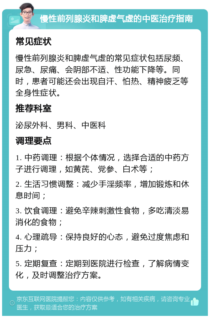 慢性前列腺炎和脾虚气虚的中医治疗指南 常见症状 慢性前列腺炎和脾虚气虚的常见症状包括尿频、尿急、尿痛、会阴部不适、性功能下降等。同时，患者可能还会出现自汗、怕热、精神疲乏等全身性症状。 推荐科室 泌尿外科、男科、中医科 调理要点 1. 中药调理：根据个体情况，选择合适的中药方子进行调理，如黄芪、党参、白术等； 2. 生活习惯调整：减少手淫频率，增加锻炼和休息时间； 3. 饮食调理：避免辛辣刺激性食物，多吃清淡易消化的食物； 4. 心理疏导：保持良好的心态，避免过度焦虑和压力； 5. 定期复查：定期到医院进行检查，了解病情变化，及时调整治疗方案。