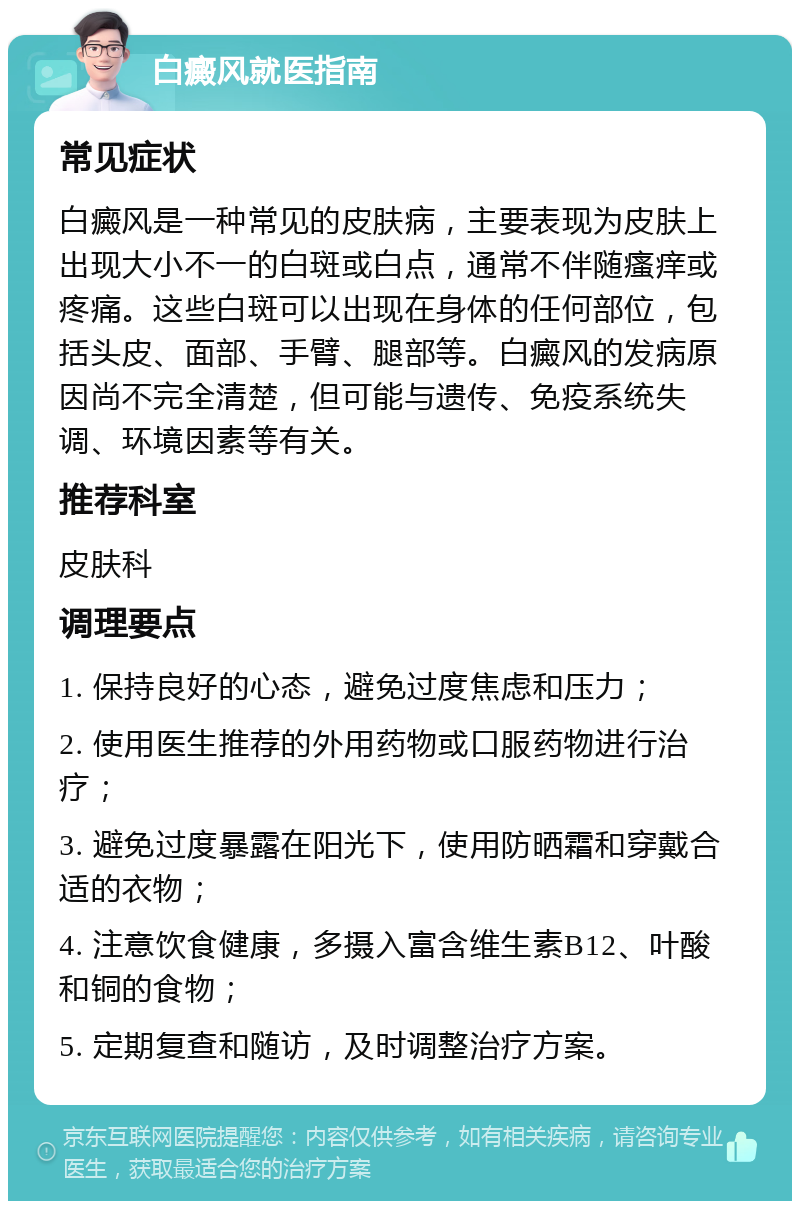 白癜风就医指南 常见症状 白癜风是一种常见的皮肤病，主要表现为皮肤上出现大小不一的白斑或白点，通常不伴随瘙痒或疼痛。这些白斑可以出现在身体的任何部位，包括头皮、面部、手臂、腿部等。白癜风的发病原因尚不完全清楚，但可能与遗传、免疫系统失调、环境因素等有关。 推荐科室 皮肤科 调理要点 1. 保持良好的心态，避免过度焦虑和压力； 2. 使用医生推荐的外用药物或口服药物进行治疗； 3. 避免过度暴露在阳光下，使用防晒霜和穿戴合适的衣物； 4. 注意饮食健康，多摄入富含维生素B12、叶酸和铜的食物； 5. 定期复查和随访，及时调整治疗方案。