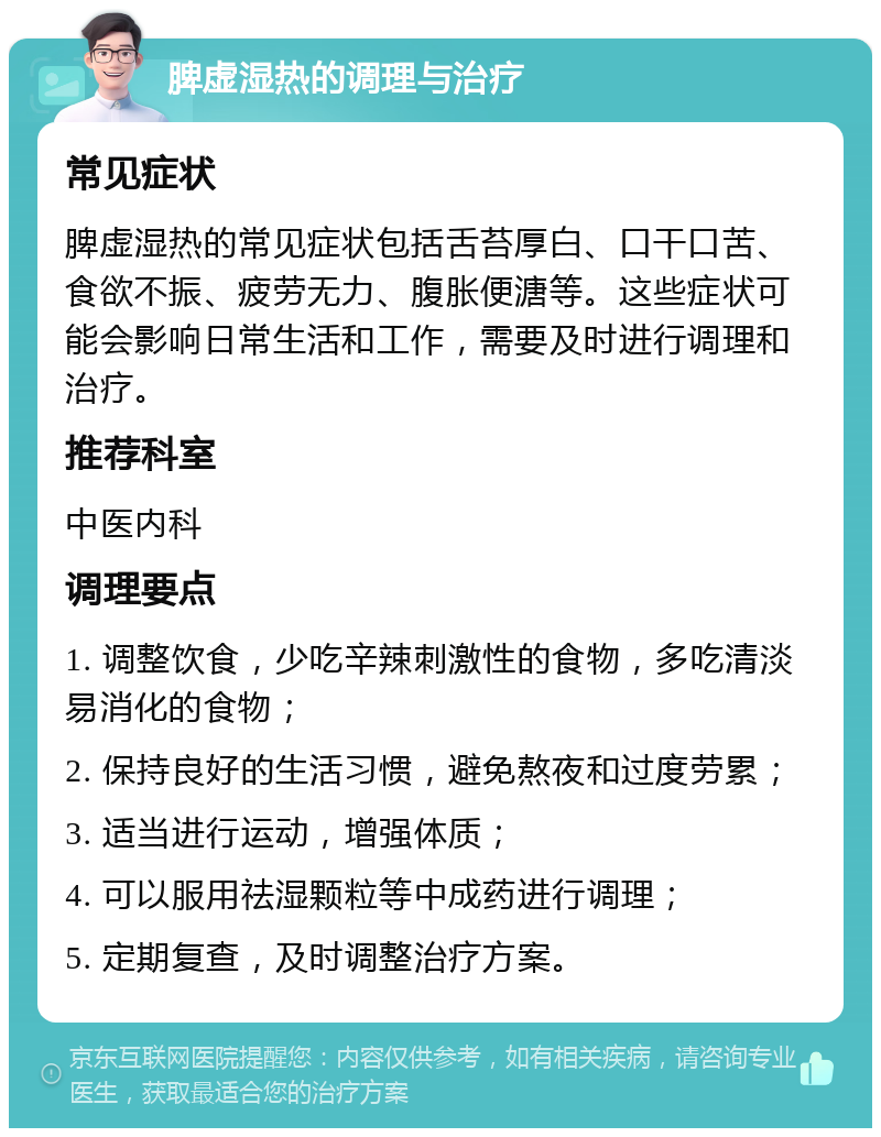 脾虚湿热的调理与治疗 常见症状 脾虚湿热的常见症状包括舌苔厚白、口干口苦、食欲不振、疲劳无力、腹胀便溏等。这些症状可能会影响日常生活和工作，需要及时进行调理和治疗。 推荐科室 中医内科 调理要点 1. 调整饮食，少吃辛辣刺激性的食物，多吃清淡易消化的食物； 2. 保持良好的生活习惯，避免熬夜和过度劳累； 3. 适当进行运动，增强体质； 4. 可以服用祛湿颗粒等中成药进行调理； 5. 定期复查，及时调整治疗方案。