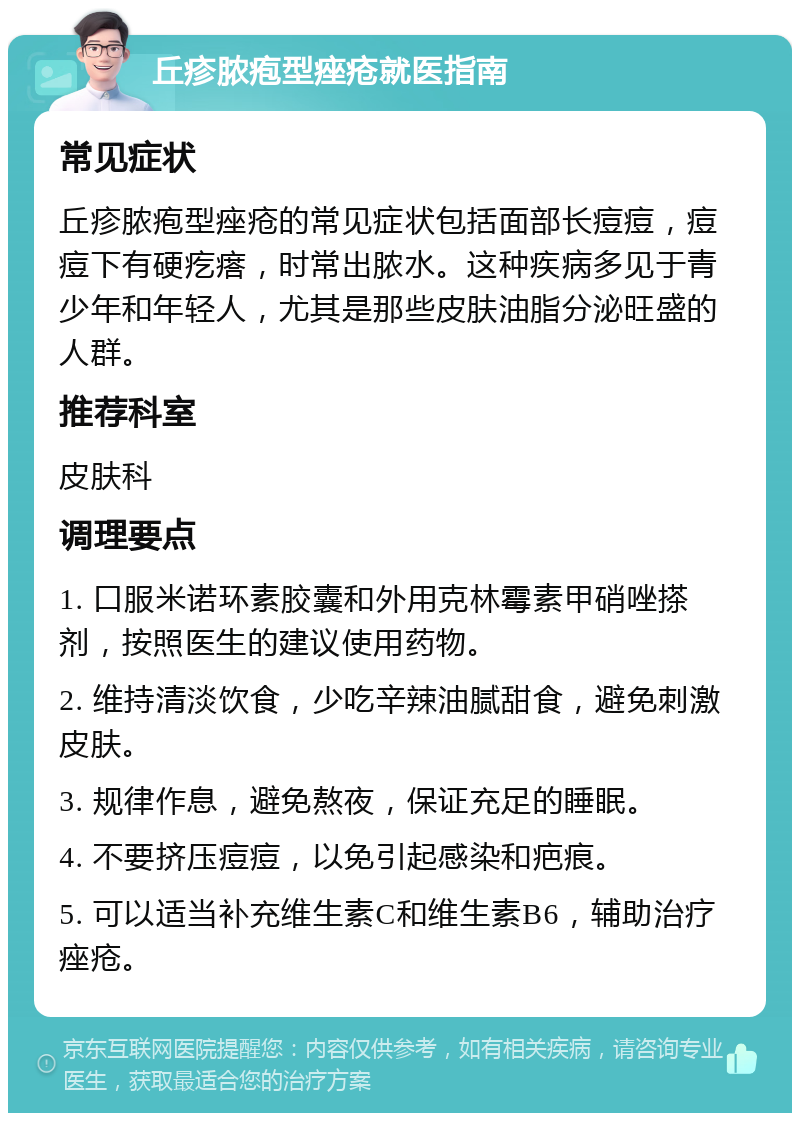 丘疹脓疱型痤疮就医指南 常见症状 丘疹脓疱型痤疮的常见症状包括面部长痘痘，痘痘下有硬疙瘩，时常出脓水。这种疾病多见于青少年和年轻人，尤其是那些皮肤油脂分泌旺盛的人群。 推荐科室 皮肤科 调理要点 1. 口服米诺环素胶囊和外用克林霉素甲硝唑搽剂，按照医生的建议使用药物。 2. 维持清淡饮食，少吃辛辣油腻甜食，避免刺激皮肤。 3. 规律作息，避免熬夜，保证充足的睡眠。 4. 不要挤压痘痘，以免引起感染和疤痕。 5. 可以适当补充维生素C和维生素B6，辅助治疗痤疮。