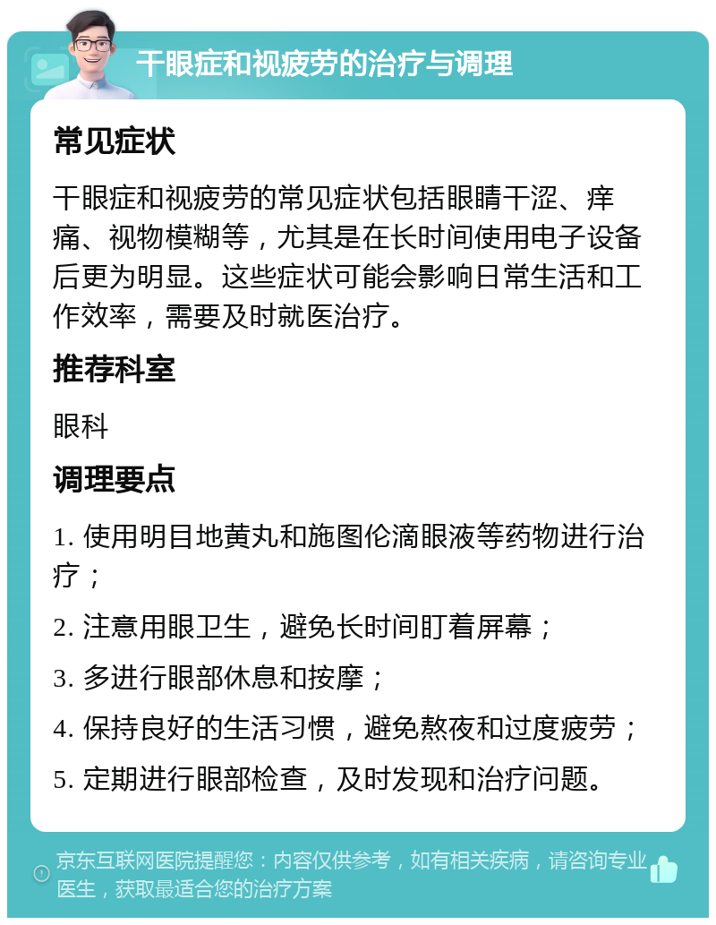 干眼症和视疲劳的治疗与调理 常见症状 干眼症和视疲劳的常见症状包括眼睛干涩、痒痛、视物模糊等，尤其是在长时间使用电子设备后更为明显。这些症状可能会影响日常生活和工作效率，需要及时就医治疗。 推荐科室 眼科 调理要点 1. 使用明目地黄丸和施图伦滴眼液等药物进行治疗； 2. 注意用眼卫生，避免长时间盯着屏幕； 3. 多进行眼部休息和按摩； 4. 保持良好的生活习惯，避免熬夜和过度疲劳； 5. 定期进行眼部检查，及时发现和治疗问题。