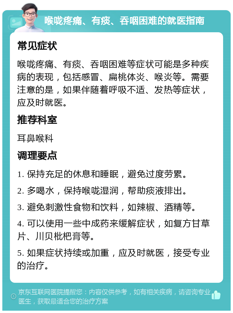 喉咙疼痛、有痰、吞咽困难的就医指南 常见症状 喉咙疼痛、有痰、吞咽困难等症状可能是多种疾病的表现，包括感冒、扁桃体炎、喉炎等。需要注意的是，如果伴随着呼吸不适、发热等症状，应及时就医。 推荐科室 耳鼻喉科 调理要点 1. 保持充足的休息和睡眠，避免过度劳累。 2. 多喝水，保持喉咙湿润，帮助痰液排出。 3. 避免刺激性食物和饮料，如辣椒、酒精等。 4. 可以使用一些中成药来缓解症状，如复方甘草片、川贝枇杷膏等。 5. 如果症状持续或加重，应及时就医，接受专业的治疗。