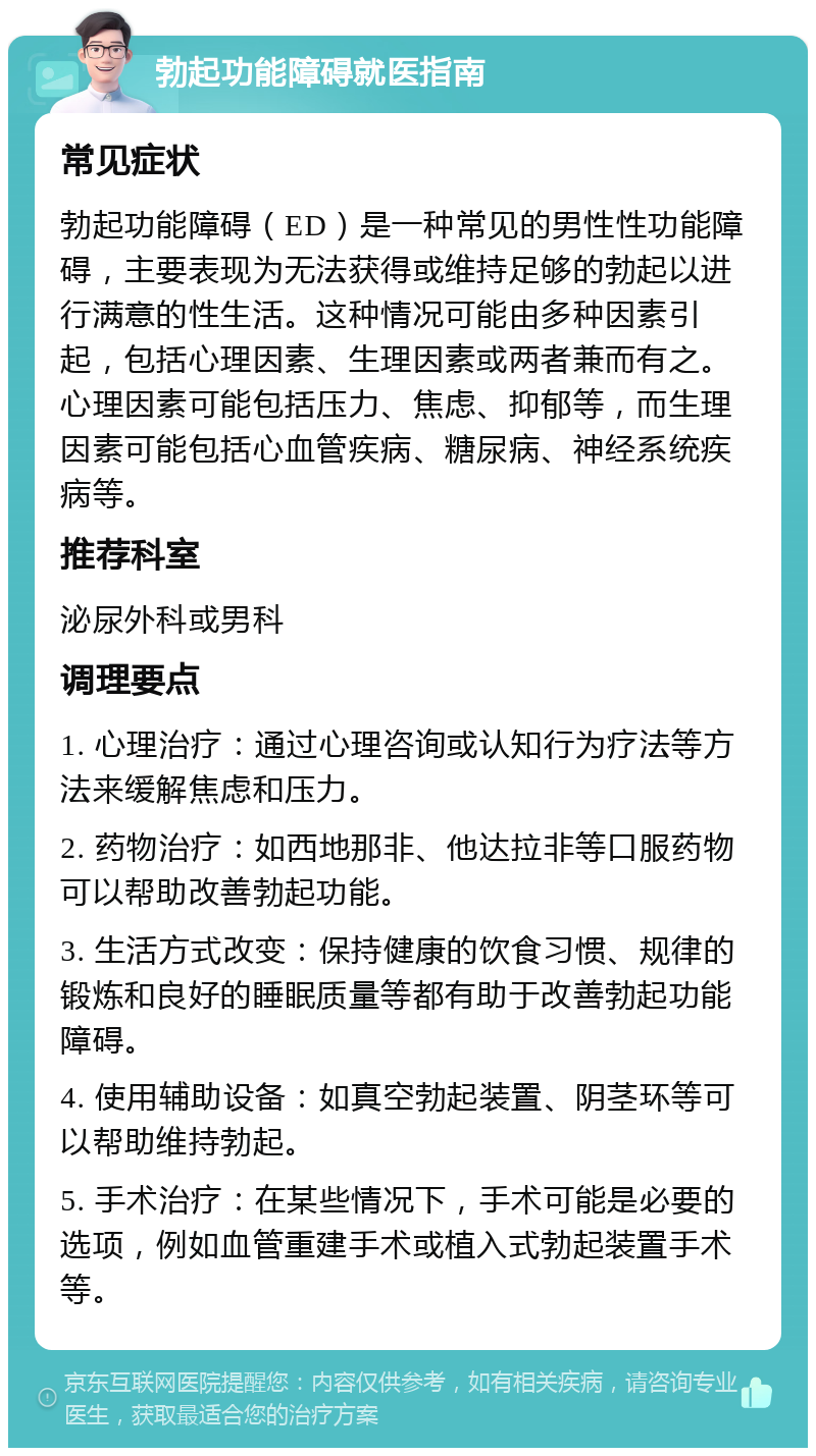 勃起功能障碍就医指南 常见症状 勃起功能障碍（ED）是一种常见的男性性功能障碍，主要表现为无法获得或维持足够的勃起以进行满意的性生活。这种情况可能由多种因素引起，包括心理因素、生理因素或两者兼而有之。心理因素可能包括压力、焦虑、抑郁等，而生理因素可能包括心血管疾病、糖尿病、神经系统疾病等。 推荐科室 泌尿外科或男科 调理要点 1. 心理治疗：通过心理咨询或认知行为疗法等方法来缓解焦虑和压力。 2. 药物治疗：如西地那非、他达拉非等口服药物可以帮助改善勃起功能。 3. 生活方式改变：保持健康的饮食习惯、规律的锻炼和良好的睡眠质量等都有助于改善勃起功能障碍。 4. 使用辅助设备：如真空勃起装置、阴茎环等可以帮助维持勃起。 5. 手术治疗：在某些情况下，手术可能是必要的选项，例如血管重建手术或植入式勃起装置手术等。