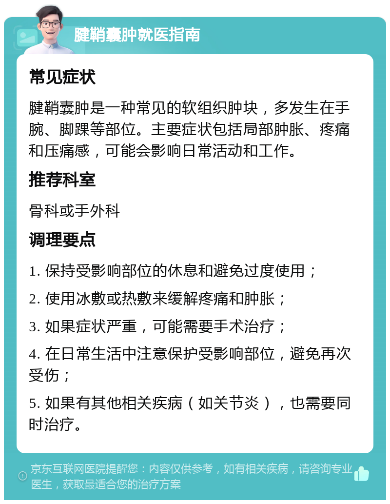 腱鞘囊肿就医指南 常见症状 腱鞘囊肿是一种常见的软组织肿块，多发生在手腕、脚踝等部位。主要症状包括局部肿胀、疼痛和压痛感，可能会影响日常活动和工作。 推荐科室 骨科或手外科 调理要点 1. 保持受影响部位的休息和避免过度使用； 2. 使用冰敷或热敷来缓解疼痛和肿胀； 3. 如果症状严重，可能需要手术治疗； 4. 在日常生活中注意保护受影响部位，避免再次受伤； 5. 如果有其他相关疾病（如关节炎），也需要同时治疗。