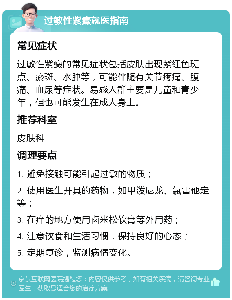 过敏性紫癜就医指南 常见症状 过敏性紫癜的常见症状包括皮肤出现紫红色斑点、瘀斑、水肿等，可能伴随有关节疼痛、腹痛、血尿等症状。易感人群主要是儿童和青少年，但也可能发生在成人身上。 推荐科室 皮肤科 调理要点 1. 避免接触可能引起过敏的物质； 2. 使用医生开具的药物，如甲泼尼龙、氯雷他定等； 3. 在痒的地方使用卤米松软膏等外用药； 4. 注意饮食和生活习惯，保持良好的心态； 5. 定期复诊，监测病情变化。