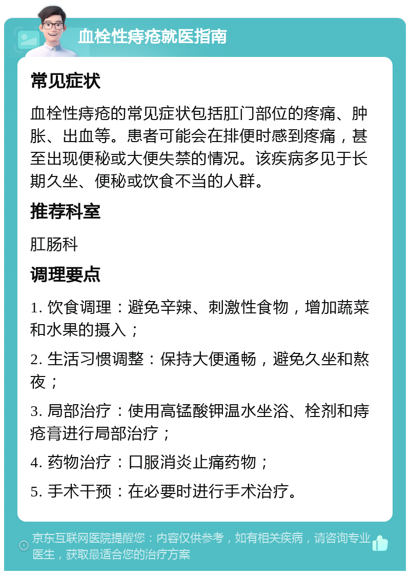 血栓性痔疮就医指南 常见症状 血栓性痔疮的常见症状包括肛门部位的疼痛、肿胀、出血等。患者可能会在排便时感到疼痛，甚至出现便秘或大便失禁的情况。该疾病多见于长期久坐、便秘或饮食不当的人群。 推荐科室 肛肠科 调理要点 1. 饮食调理：避免辛辣、刺激性食物，增加蔬菜和水果的摄入； 2. 生活习惯调整：保持大便通畅，避免久坐和熬夜； 3. 局部治疗：使用高锰酸钾温水坐浴、栓剂和痔疮膏进行局部治疗； 4. 药物治疗：口服消炎止痛药物； 5. 手术干预：在必要时进行手术治疗。