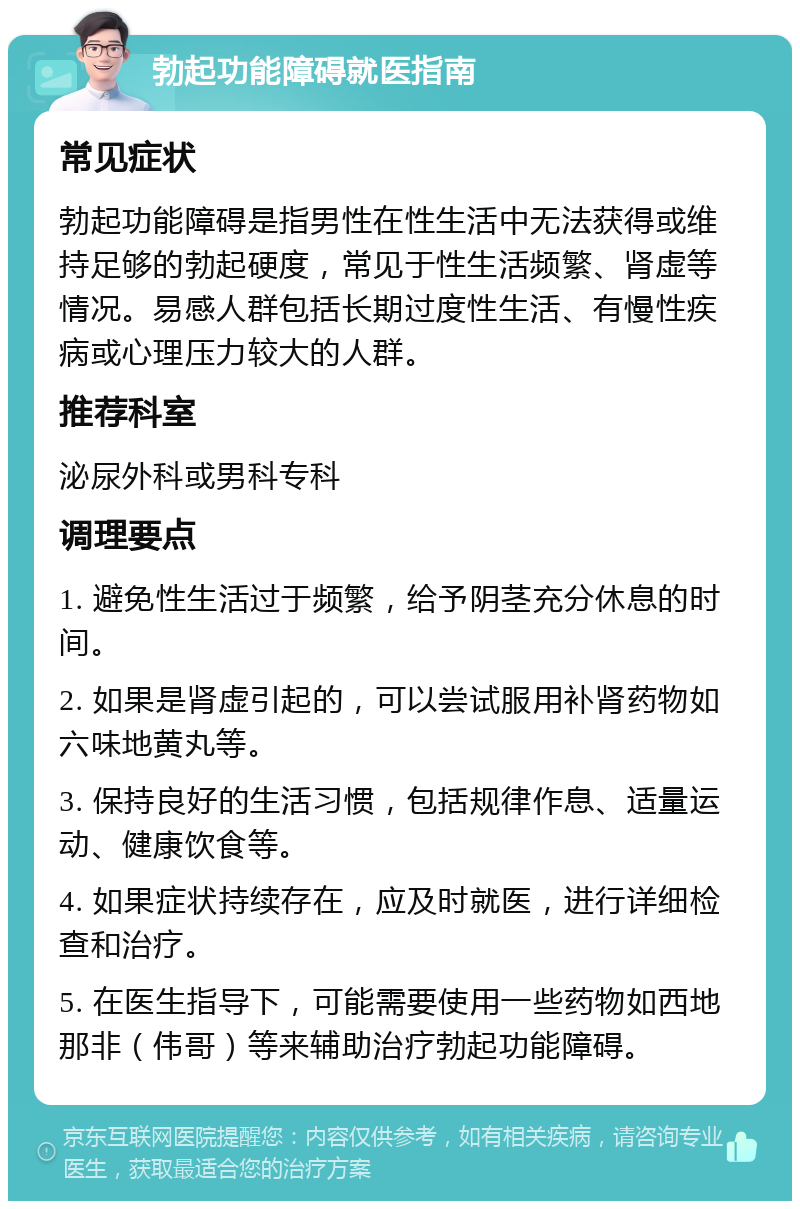 勃起功能障碍就医指南 常见症状 勃起功能障碍是指男性在性生活中无法获得或维持足够的勃起硬度，常见于性生活频繁、肾虚等情况。易感人群包括长期过度性生活、有慢性疾病或心理压力较大的人群。 推荐科室 泌尿外科或男科专科 调理要点 1. 避免性生活过于频繁，给予阴茎充分休息的时间。 2. 如果是肾虚引起的，可以尝试服用补肾药物如六味地黄丸等。 3. 保持良好的生活习惯，包括规律作息、适量运动、健康饮食等。 4. 如果症状持续存在，应及时就医，进行详细检查和治疗。 5. 在医生指导下，可能需要使用一些药物如西地那非（伟哥）等来辅助治疗勃起功能障碍。