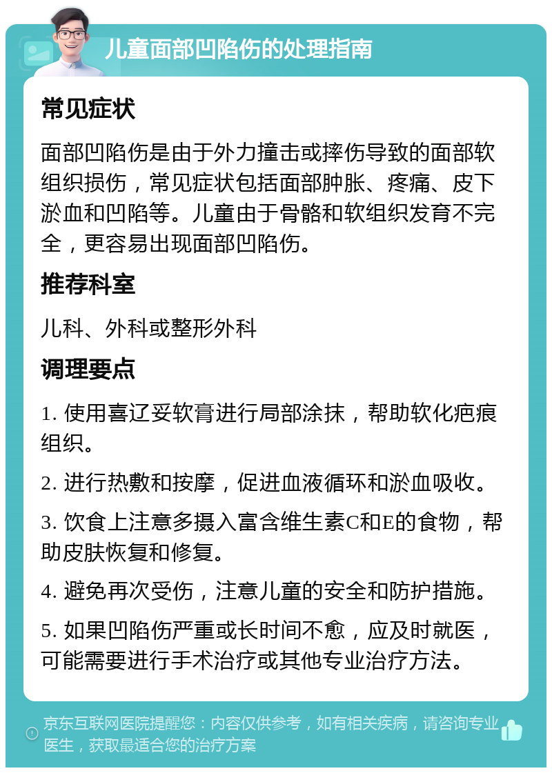 儿童面部凹陷伤的处理指南 常见症状 面部凹陷伤是由于外力撞击或摔伤导致的面部软组织损伤，常见症状包括面部肿胀、疼痛、皮下淤血和凹陷等。儿童由于骨骼和软组织发育不完全，更容易出现面部凹陷伤。 推荐科室 儿科、外科或整形外科 调理要点 1. 使用喜辽妥软膏进行局部涂抹，帮助软化疤痕组织。 2. 进行热敷和按摩，促进血液循环和淤血吸收。 3. 饮食上注意多摄入富含维生素C和E的食物，帮助皮肤恢复和修复。 4. 避免再次受伤，注意儿童的安全和防护措施。 5. 如果凹陷伤严重或长时间不愈，应及时就医，可能需要进行手术治疗或其他专业治疗方法。