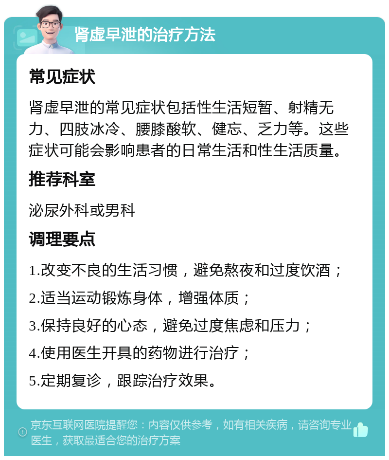 肾虚早泄的治疗方法 常见症状 肾虚早泄的常见症状包括性生活短暂、射精无力、四肢冰冷、腰膝酸软、健忘、乏力等。这些症状可能会影响患者的日常生活和性生活质量。 推荐科室 泌尿外科或男科 调理要点 1.改变不良的生活习惯，避免熬夜和过度饮酒； 2.适当运动锻炼身体，增强体质； 3.保持良好的心态，避免过度焦虑和压力； 4.使用医生开具的药物进行治疗； 5.定期复诊，跟踪治疗效果。