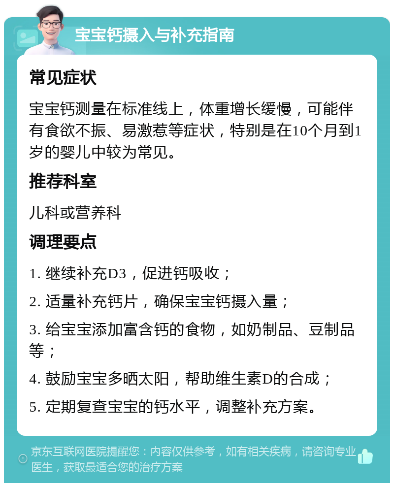 宝宝钙摄入与补充指南 常见症状 宝宝钙测量在标准线上，体重增长缓慢，可能伴有食欲不振、易激惹等症状，特别是在10个月到1岁的婴儿中较为常见。 推荐科室 儿科或营养科 调理要点 1. 继续补充D3，促进钙吸收； 2. 适量补充钙片，确保宝宝钙摄入量； 3. 给宝宝添加富含钙的食物，如奶制品、豆制品等； 4. 鼓励宝宝多晒太阳，帮助维生素D的合成； 5. 定期复查宝宝的钙水平，调整补充方案。