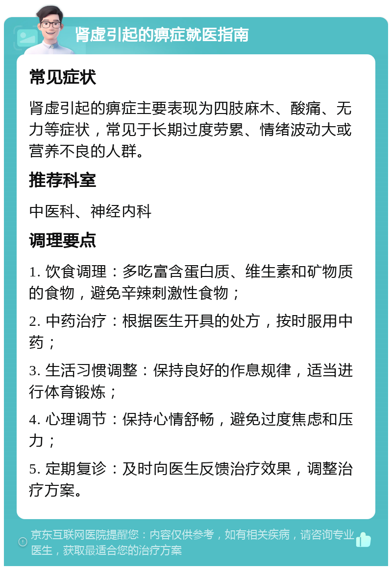 肾虚引起的痹症就医指南 常见症状 肾虚引起的痹症主要表现为四肢麻木、酸痛、无力等症状，常见于长期过度劳累、情绪波动大或营养不良的人群。 推荐科室 中医科、神经内科 调理要点 1. 饮食调理：多吃富含蛋白质、维生素和矿物质的食物，避免辛辣刺激性食物； 2. 中药治疗：根据医生开具的处方，按时服用中药； 3. 生活习惯调整：保持良好的作息规律，适当进行体育锻炼； 4. 心理调节：保持心情舒畅，避免过度焦虑和压力； 5. 定期复诊：及时向医生反馈治疗效果，调整治疗方案。