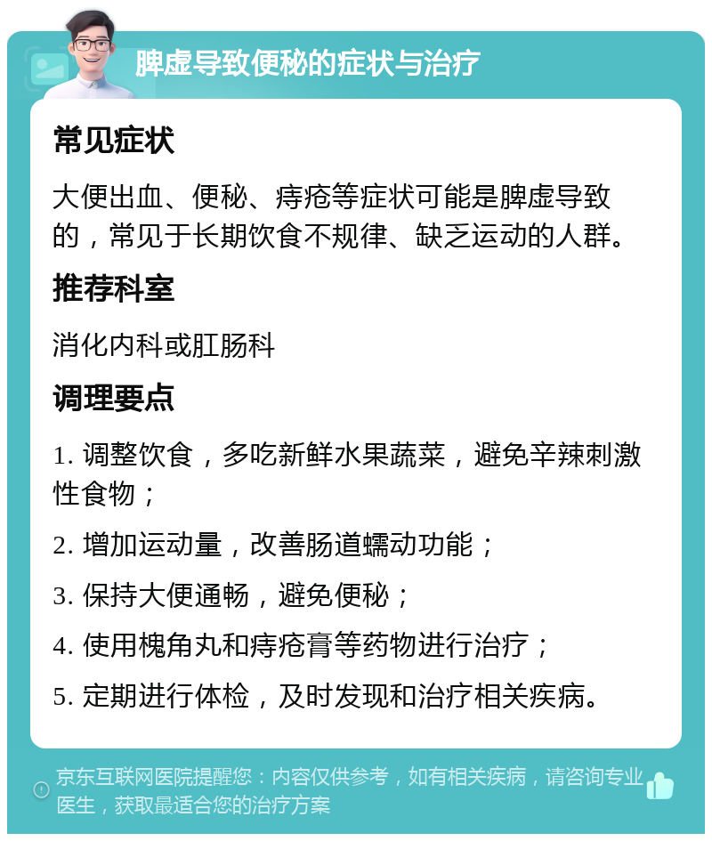 脾虚导致便秘的症状与治疗 常见症状 大便出血、便秘、痔疮等症状可能是脾虚导致的，常见于长期饮食不规律、缺乏运动的人群。 推荐科室 消化内科或肛肠科 调理要点 1. 调整饮食，多吃新鲜水果蔬菜，避免辛辣刺激性食物； 2. 增加运动量，改善肠道蠕动功能； 3. 保持大便通畅，避免便秘； 4. 使用槐角丸和痔疮膏等药物进行治疗； 5. 定期进行体检，及时发现和治疗相关疾病。